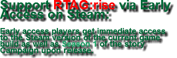 Support RTAG:rise via Early Access on Steam: Early access players get immediate access to the Steam version of the current game build as well as Season 1 of the story Campaign upon release.